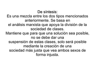 De síntesis:
Es una mezcla entre los dos tipos mencionados
            anteriormente. Se basa en
 el análisis marxista que apoya la división de la
               sociedad de clases.
Mantiene que para que una solución sea posible,
               no se debe dar una
 suspensión de estas clases, solo será posible
           mediante la creación de una
 sociedad más justa que vea ambos sexos de
                   forma injusta.
 