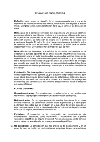 FENOMENOS ONDULATORIOS


   Reflexión: es el cambio de dirección de un rayo o una onda que ocurre en la
   superficie de separación entre dos medios, de tal forma que regresa al medio
   inicial. Ejemplos comunes son la reflexión de la luz, el sonido y las ondas en el
   agua.

   Refracción: es el cambio de dirección que experimenta una onda al pasar de
   un medio material a otro. Solo se produce si la onda incide oblicuamente sobre
   la superficie de separación de los dos medios y si estos tienen índices de
   refracción distintos. La refracción se origina en el cambio de velocidad que
   experimenta la onda. El índice de refracción es precisamente la relación entre
   la velocidad de la onda en un medio de referencia (el vacio para las ondas
   electromagnéticas) y su velocidad en el medio de que se trate.

   Difracción: es un fenómeno característico de las ondas que consiste en la
   dispersión y curvado aparente de las ondas cuando encuentran un obstáculo.
   La difracción ocurre en todo tipo de ondas, desde ondas sonoras, ondas en la
   superficie de un fluido y ondas electromagnéticas como la luz y las ondas de
   radio. También sucede cuando un grupo de ondas de tamaño finito se propaga;
   por ejemplo, por causa de la difracción, un haz angosto de ondas de luz de un
   laser debe finalmente divergir en un rayo más amplio a una distancia suficiente
   del emisor.

   Polarización Electromagnética: es un fenómeno que puede producirse en las
   ondas electromagnéticas, como la luz, por el cual el campo eléctrico oscila solo
   en un plano determinado, denominado plano de polarización. Este plano puede
   definirse por dos vectores, uno de ellos paralelo a la dirección de propagación
   de la onda y otro perpendicular a esa misma dirección el cual indica la dirección
   del campo eléctrico.

   CLASES DE ONDAS

   Mono dimensionales: Son aquellas que, como las ondas en los muelles o en
   las cuerdas, se propagan a lo largo de una sola dirección del espacio.

   Bidimensionales: Se propagan en cualquiera de las direcciones de un plano
   de una superficie. Se denominan también ondas superficiales y a este grupo
   pertenecen las ondas que se producen en la superficie de un lago cuando se
   deja caer una piedra sobre el. Atendiendo a la periodicidad de la perturbación
   local que las origina, las ondas se clasifican en:

1. Periódicas: Corresponden a la propagación de perturbaciones de
   características periódicas, como vibraciones u oscilaciones que suponen
   variaciones repetitivas de alguna propiedad. Así, en una cuerda unida por uno
   de sus extremos a un vibrador se propagara una onda periódica.

2. No periódicas: La perturbación que las origina se da aisladamente y en el
   caso de que se repita, las perturbaciones sucesivas tienen características
 