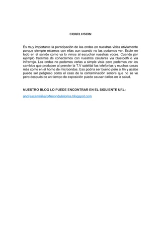 CONCLUSION


Es muy importante la participación de las ondas en nuestras vidas obviamente
porque siempre estamos con ellas aun cuando no las podamos ver. Están en
todo en el sonido como ya lo vimos al escuchar nuestras voces. Cuando por
ejemplo tratamos de conectarnos con nuestros celulares vía bluetooth o vía
infrarrojo. Las ondas no podemos verlas a simple vista pero podemos ver los
cambios que producen al prender la T.V satelital las telefonías y muchas cosas
más como en el horno de microondas. Eso podría ser bueno pero al fin y acabo
puede ser peligroso como el caso de la contaminación sonora que no se ve
pero después de un tiempo de exposición puede causar daños en la salud.


NUESTRO BLOG LO PUEDE ENCONTRAR EN EL SIGUIENTE URL:
andrescamilakarolfenondulatorios.blogspot.com
 