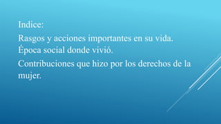 Indice:
Rasgos y acciones importantes en su vida.
Época social donde vivió.
Contribuciones que hizo por los derechos de la
mujer.
 
