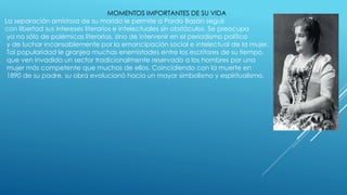 MOMENTOS IMPORTANTES DE SU VIDA
La separación amistosa de su marido le permite a Pardo Bazán seguir
con libertad sus intereses literarios e intelectuales sin obstáculos. Se preocupa
ya no sólo de polémicas literarias, sino de intervenir en el periodismo político
y de luchar incansablemente por la emancipación social e intelectual de la mujer.
Tal popularidad le granjea muchas enemistades entre los escritores de su tiempo,
que ven invadido un sector tradicionalmente reservado a los hombres por una
mujer más competente que muchos de ellos. Coincidiendo con la muerte en
1890 de su padre, su obra evolucionó hacia un mayor simbolismo y espiritualismo.
 