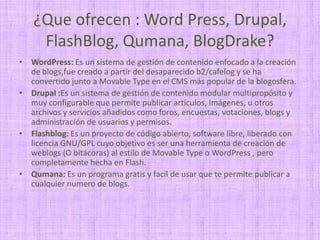 ¿Que ofrecen : Word Press, Drupal, FlashBlog, Qumana, BlogDrake?WordPress: Es un sistema de gestión de contenido enfocado a la creación de blogs,fue creado a partir del desaparecido b2/cafelog y se ha convertido junto a MovableTypeen el CMS más popular de la blogosfera.Drupal :Es un sistema de gestión de contenido modular multipropósito y muy configurable que permite publicar artículos, imágenes, u otros archivos y servicios añadidos como foros, encuestas, votaciones, blogs y administración de usuarios y permisos. Flashblog: Es un proyecto de código abierto, software libre, liberado con licencia GNU/GPL cuyo objetivo es ser una herramienta de creación de weblogs (O bitácoras) al estilo de MovableTypeo WordPress , pero completamente hecha en Flash.Qumana: Es un programa gratis y facil de usar que te permite publicar a cualquier numero de blogs.