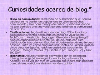 Curiosidades acerca de blog.*El uso en comunidades: El método de publicación que usan los weblogs se ha vuelto tan popular que se usan en muchas comunidades, sólo para manejo de noticias y artículos, donde no sólo participa uno sino varios autores llenando la comunidad de artículos.Clasificaciones: Según el buscador de blogs Wikio, los cinco blogs más influyentes del mundo en enero de 2008 fueron TechCrunch, Mashable!, Engadget, Gizmodo y BoingBoing.El blog en español más influyente fue, de acuerdo con esta clasificación, Microsiervos (España), situado en la décimo tercera posición. Entre los veinte blogs más influyentes de Europa, existían cinco blogs de España, todos en castellano: Microsiervos (2ª posición), Mangas Verdes(6ª), Genbeta (7ª), Loogic (19ª) y Error 500 (20ª).Taxonomía: Algunas variantes del weblog son los openblog, fotolog, los vlogs (videoblogs), los audioblogs y los moblog. Además, cada vez son más los weblogs que incorporan podcast como sistema adicional de información u opinión.