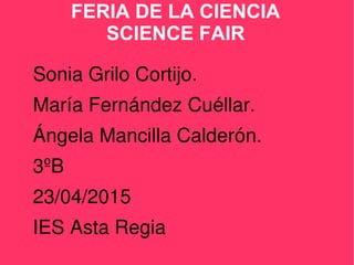 FERIA DE LA CIENCIA
SCIENCE FAIR
Sonia Grilo Cortijo.
María Fernández Cuéllar.
Ángela Mancilla Calderón.
3ºB
23/04/2015
IES Asta Regia
 