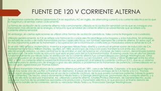 FUENTE DE 120 V CORRIENTE ALTERNA
Se denomina corriente alterna (abreviada CA en español y AC en inglés, de alternating current) a la corriente eléctrica en la que
la magnitud y el sentido varían cíclicamente.
La forma de oscilación de la corriente alterna más comúnmente utilizada es la oscilación senoidal con la que se consigue una
transmisión más eficiente de la energía, a tal punto que al hablar de corriente alterna se sobrentiende que se refiere a la
corriente alterna senoidal.
Sin embargo, en ciertas aplicaciones se utilizan otras formas de oscilación periódicas, tales como la triangular o la cuadrada.
Utilizada genéricamente, la CA se refiere a la forma en la cual la electricidad llega a los hogares y a las industrias. Sin embargo,
las señales de audio y de radio transmitidas por los cables eléctricos, son también ejemplos de corriente alterna. En estos usos, el
fin más importante suele ser la transmisión y recuperación de la información codificada (o modulada) sobre la señal de la CA.
En el año 1882 el físico, matemático, inventor e ingeniero Nikola Tesla, diseñó y construyó el primer motor de inducción de CA.
Posteriormente el físico William Stanley, reutilizó, en 1885, el principio de inducción para transferir la CA entre dos circuitos
eléctricamente aislados. La idea central fue la de enrollar un par de bobinas en una base de hierro común, denominada bobina
de inducción. De este modo se obtuvo lo que sería el precursor del actual transformador. El sistema usado hoy en día fue ideado
fundamentalmente por Nikola Tesla; la distribución de la corriente alterna fue comercializada por George Westinghouse. Otros
que contribuyeron en el desarrollo y mejora de este sistema fueron Lucien Gaulard, John Gibbs y Oliver Shallenger entre los años
1881 y 1889. La corriente alterna superó las limitaciones que aparecían al emplear la corriente continua (CC), que es un sistema
ineficiente para la distribución de energía a gran escala debido a problemas en la transmisión de potencia, comercializado en su
día con gran agresividad por Thomas Edison.
La primera transmisión interurbana de la corriente alterna ocurrió en 1891, cerca de Telluride, Colorado, a la que siguió algunos
meses más tarde otra de Lauffen a Frankfurt en Alemania. A pesar de las notorias ventajas de la CA frente a la CC, Thomas
Edison siguió abogando fuertemente por el uso de la corriente continua, de la que poseía numerosas patentes (véase la guerra
de las corrientes). De hecho, atacó duramente a Nikola Tesla y a George Westinghouse, promotores de la corriente alterna, y a
pesar de ello ésta acabó por imponerse. Así, utilizando corriente alterna, Charles Proteus Steinmetz, de General Electric, pudo
solucionar muchos de los problemas asociados a la producción y transmisión eléctrica, lo que provocó al final la derrota de
Edison en la batalla de las corrientes, siendo su vencedor Nikola Tesla y su financiador George Westinghouse.
 