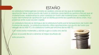 ESTAÑO
La soldadura heterogénea consiste en realizar uniones en las que el material de
aportación tiene menor punto de fusión (y distintas características químico-físicas) que el
material base, realizándose la unión soldada sin fusión del material base y mediante la
fusión del material de aportación que se distribuye entre las superficies de la unión, muy
próximas entre sí por acción capilar.
La soldadura blanda se distingue de la soldadura fuerte por la temperatura de fusión del
material de aporte. La soldadura blanda utiliza aportaciones con punto de fusión por
debajo de los 450 °C y la soldadura fuerte por encima de los 450 °C.
Con todos estos materiales y dando lugar a cada uno de los
pasos se puede llevar a obtener el mejor resultado de
este proyecto.
 