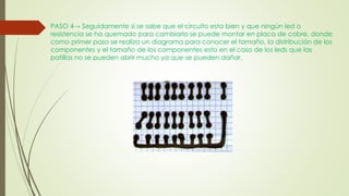 PASO 4→ Seguidamente si se sabe que el circuito esta bien y que ningún led o
resistencia se ha quemado para cambiarlo se puede montar en placa de cobre, donde
como primer paso se realiza un diagrama para conocer el tamaño, la distribución de los
componentes y el tamaño de los componentes esto en el caso de los leds que las
patillas no se pueden abrir mucho ya que se pueden dañar.
 