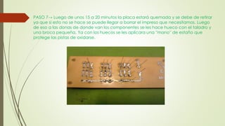 PASO 7→ Luego de unos 15 a 20 minutos la placa estará quemada y se debe de retirar
ya que si esto no se hace se puede llegar a borrar el impreso que necesitamos. Luego
de eso a las donas de donde van los componentes se les hace hueco con el taladro y
una broca pequeña. Ya con los huecos se les aplicara una ''mano'' de estaño que
protege las pistas de oxidarse.
 