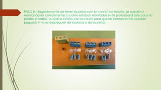 PASO 8→Seguidamente de tener las pistas con la ''mano'' de estaño, se pueden ir
montando los componentes a como estaban montados en la protoboard esto para no
perder el orden, se aplica estaño con el cautín para que los componentes queden
pegados y no se despeguen de la placa o de las pistas.
 