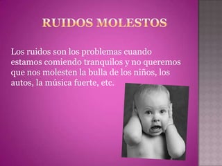 Los ruidos son los problemas cuando
estamos comiendo tranquilos y no queremos
que nos molesten la bulla de los niños, los
autos, la música fuerte, etc.
 