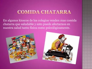 En algunos kioscos de los colegios venden mas comida
chatarra que saludable y esto puede afectarnos en
nuestra salud tanto física como psicológicamente.
 