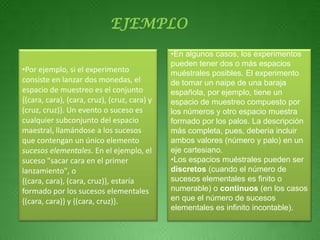 EJEMPLO
                                              •En algunos casos, los experimentos
                                              pueden tener dos o más espacios
•Por ejemplo, si el experimento               muéstrales posibles. El experimento
consiste en lanzar dos monedas, el            de tomar un naipe de una baraja
espacio de muestreo es el conjunto            española, por ejemplo, tiene un
{(cara, cara), (cara, cruz), (cruz, cara) y   espacio de muestreo compuesto por
(cruz, cruz)}. Un evento o suceso es          los números y otro espacio muestra
cualquier subconjunto del espacio             formado por los palos. La descripción
maestral, llamándose a los sucesos            más completa, pues, debería incluir
que contengan un único elemento               ambos valores (número y palo) en un
sucesos elementales. En el ejemplo, el        eje cartesiano.
suceso "sacar cara en el primer               •Los espacios muéstrales pueden ser
lanzamiento", o                               discretos (cuando el número de
{(cara, cara), (cara, cruz)}, estaría         sucesos elementales es finito o
formado por los sucesos elementales           numerable) o continuos (en los casos
{(cara, cara)} y {(cara, cruz)}.              en que el número de sucesos
                                              elementales es infinito incontable).
 
