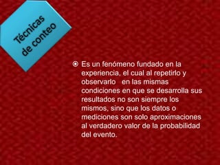  Es un fenómeno fundado en la
  experiencia, el cual al repetirlo y
  observarlo en las mismas
  condiciones en que se desarrolla sus
  resultados no son siempre los
  mismos, sino que los datos o
  mediciones son solo aproximaciones
  al verdadero valor de la probabilidad
  del evento.
 
