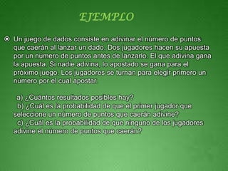 EJEMPLO

 Un juego de dados consiste en adivinar el número de puntos
  que caerán al lanzar un dado. Dos jugadores hacen su apuesta
  por un número de puntos antes de lanzarlo. El que adivina gana
  la apuesta. Si nadie adivina, lo apostado se gana para el
  próximo juego. Los jugadores se turnan para elegir primero un
  número por el cual apostar.

   a) ¿Cuántos resultados posibles hay?
   b) ¿Cuál es la probabilidad de que el primer jugador que
  seleccione un número de puntos que caerán adivine?
   c) ¿Cuál es la probabilidad de que ninguno de los jugadores
  adivine el número de puntos que caerán?
 