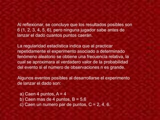 Al reflexionar, se concluye que los resultados posibles son
6 (1, 2, 3, 4, 5, 6), pero ninguna jugador sabe antes de
lanzar el dado cuantos puntos caerán.

La regularidad estadística indica que al practicar
repetidamente el experimento asociado a determinado
fenómeno aleatorio se obtiene una frecuencia relativa, la
cual se aproximara al verdadero valor de la probabilidad
del evento si el número de observaciones n es grande.

Algunos eventos posibles al desarrollarse el experimento
de lanzar el dado son:

 a) Caen 4 puntos, A = 4
 b) Caen mas de 4 puntos, B = 5,6
 c) Caen un numero par de puntos, C = 2, 4, 6.
 