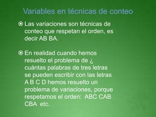 Variables en técnicas de conteo
 Las variaciones son técnicas de
  conteo que respetan el orden, es
  decir AB BA.

 En realidad cuando hemos
  resuelto el problema de ¿
  cuántas palabras de tres letras
  se pueden escribir con las letras
  A B C D hemos resuelto un
  problema de variaciones, porque
  respetamos el orden: ABC CAB
  CBA etc.
 