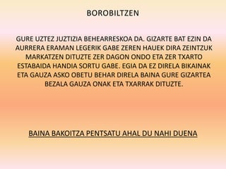 BOROBILTZEN

GURE UZTEZ JUZTIZIA BEHEARRESKOA DA. GIZARTE BAT EZIN DA
AURRERA ERAMAN LEGERIK GABE ZEREN HAUEK DIRA ZEINTZUK
  MARKATZEN DITUZTE ZER DAGON ONDO ETA ZER TXARTO
ESTABAIDA HANDIA SORTU GABE. EGIA DA EZ DIRELA BIKAINAK
ETA GAUZA ASKO OBETU BEHAR DIRELA BAINA GURE GIZARTEA
        BEZALA GAUZA ONAK ETA TXARRAK DITUZTE.




   BAINA BAKOITZA PENTSATU AHAL DU NAHI DUENA
 