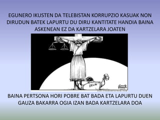 EGUNERO IKUSTEN DA TELEBISTAN KORRUPZIO KASUAK NON
DIRUDUN BATEK LAPURTU DU DIRU KANTITATE HANDIA BAINA
         ASKENEAN EZ DA KARTZELARA JOATEN




BAINA PERTSONA HORI POBRE BAT BADA ETA LAPURTU DUEN
    GAUZA BAKARRA OGIA IZAN BADA KARTZELARA DOA
 
