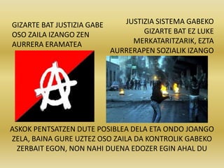 GIZARTE BAT JUSTIZIA GABE      JUSTIZIA SISTEMA GABEKO
OSO ZAILA IZANGO ZEN                GIZARTE BAT EZ LUKE
AURRERA ERAMATEA                 MERKATARITZARIK, EZTA
                            AURRERAPEN SOZIALIK IZANGO




ASKOK PENTSATZEN DUTE POSIBLEA DELA ETA ONDO JOANGO
ZELA, BAINA GURE UZTEZ OSO ZAILA DA KONTROLIK GABEKO
  ZERBAIT EGON, NON NAHI DUENA EDOZER EGIN AHAL DU
 
