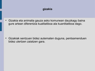 gizakia Gizakia eta animalia gauza asko komunean dauzkagu baina gure artean diferentzia kualitatiboa ala kuantitatiboa dago. Gizakiak sentzuen bidez autematen duguna, pentsamenduen bidez ulertzen zaiatzen gara. 