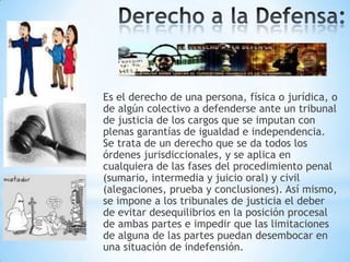 Es el derecho de una persona, física o jurídica, o
de algún colectivo a defenderse ante un tribunal
de justicia de los cargos que se imputan con
plenas garantías de igualdad e independencia.
Se trata de un derecho que se da todos los
órdenes jurisdiccionales, y se aplica en
cualquiera de las fases del procedimiento penal
(sumario, intermedia y juicio oral) y civil
(alegaciones, prueba y conclusiones). Así mismo,
se impone a los tribunales de justicia el deber
de evitar desequilibrios en la posición procesal
de ambas partes e impedir que las limitaciones
de alguna de las partes puedan desembocar en
una situación de indefensión.

 