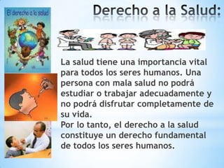 La salud tiene una importancia vital
para todos los seres humanos. Una
persona con mala salud no podrá
estudiar o trabajar adecuadamente y
no podrá disfrutar completamente de
su vida.
Por lo tanto, el derecho a la salud
constituye un derecho fundamental
de todos los seres humanos.

 