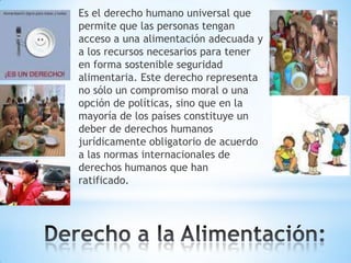 Es el derecho humano universal que
permite que las personas tengan
acceso a una alimentación adecuada y
a los recursos necesarios para tener
en forma sostenible seguridad
alimentaria. Este derecho representa
no sólo un compromiso moral o una
opción de políticas, sino que en la
mayoría de los países constituye un
deber de derechos humanos
jurídicamente obligatorio de acuerdo
a las normas internacionales de
derechos humanos que han
ratificado.

 