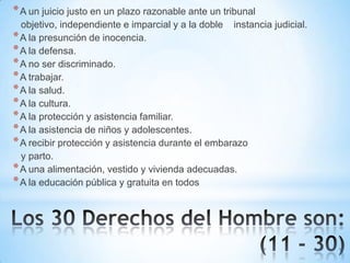 * A un juicio justo en un plazo razonable ante un tribunal
objetivo, independiente e imparcial y a la doble instancia judicial.
* A la presunción de inocencia.
* A la defensa.
* A no ser discriminado.
* A trabajar.
* A la salud.
* A la cultura.
* A la protección y asistencia familiar.
* A la asistencia de niños y adolescentes.
* A recibir protección y asistencia durante el embarazo
y parto.
* A una alimentación, vestido y vivienda adecuadas.
* A la educación pública y gratuita en todos

 
