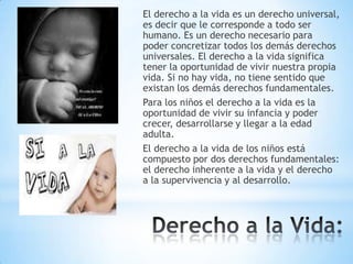 El derecho a la vida es un derecho universal,
es decir que le corresponde a todo ser
humano. Es un derecho necesario para
poder concretizar todos los demás derechos
universales. El derecho a la vida significa
tener la oportunidad de vivir nuestra propia
vida. Si no hay vida, no tiene sentido que
existan los demás derechos fundamentales.
Para los niños el derecho a la vida es la
oportunidad de vivir su infancia y poder
crecer, desarrollarse y llegar a la edad
adulta.
El derecho a la vida de los niños está
compuesto por dos derechos fundamentales:
el derecho inherente a la vida y el derecho
a la supervivencia y al desarrollo.

 