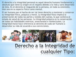 El derecho a la integridad personal es aquel derecho humano fundamental y
absoluto que tiene su origen en el respeto debido a la vida y sano desarrollo
de ésta. Es el derecho al resguardo de la persona, en toda su extensión,
bien sea en su aspecto físico como mental.
El ser humano por el hecho de ser tal tiene derecho a mantener y conservar
su integridad física, psíquica y moral. La Integridad física implica la
preservación de todas las partes y tejidos del cuerpo, lo que conlleva al
estado de salud de las personas. La integridad psíquica es la conservación
de todas las habilidades motrices, emocionales e intelectuales. La
integridad moral hace referencia al derecho de cada ser humano a
desarrollar su vida de acuerdo a sus convicciones.

 