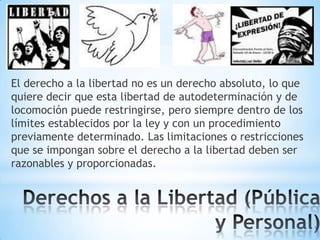 El derecho a la libertad no es un derecho absoluto, lo que
quiere decir que esta libertad de autodeterminación y de
locomoción puede restringirse, pero siempre dentro de los
límites establecidos por la ley y con un procedimiento
previamente determinado. Las limitaciones o restricciones
que se impongan sobre el derecho a la libertad deben ser
razonables y proporcionadas.

 