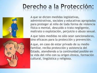 A que se dicten medidas legislativas,
administrativas, sociales y educativas apropiadas
para proteger al niño de toda forma de violencia
física o mental, descuido o trato negligente,
maltrato o explotación, perjuicio o abuso sexual.
A que tales medidas no sólo sean sancionadoras,
sino eficaces para la protección y prevención.
A que, en caso de estar privado de su medio
familiar, reciba protección y asistencia del
Estado, atendiendo a la continuidad posible en
la vida del niño con su origen étnico, formación
cultural, lingüística y religiosa.

 