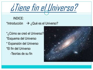 ¿Tiene fin el Universo?
INDICE:
*Introducción  ¿Qué es el Universo?
*¿Cómo se creó el Universo?
*Esquema del Universo
* Expansión del Universo
*El fin del Universo
-Teorías de su fin
 