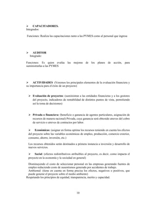 CAPACITADORES.
Integrados:

Funciones: Realiza las capacitaciones tanto a las PYMES como al personal que ingresa




     AUDITOR
  Integrado:

Funciones: Es quien evalúa        las   mejoras   de   los   planes   de   acción,   para
suministrarlas a las PYMES




     ACTIVIDADES (Veremos los principales elementos de la evaluación financiera y
su importancia para el éxito de un proyecto)


     Evaluación de proyectos: (suministran a las entidades financieras y a los gestores
     del proyecto, indicadores de rentabilidad de distintos puntos de vista, permitiendo
     así la toma de decisiones)


     Privada o financiera: (beneficio o ganancia de agentes particulares, asignación de
     recursos de manera racional) Privada, cuya ganancia será obtenido atreves del cobro
     de servicio o atreves de contractos por labor.

       Económicas: (asignar en forma optima los recursos teniendo en cuenta los efectos
 del proyecto sobre las variables económicas de empleo, producción, comercio exterior,
 consumo, ahorro, inversión, etc.)

 Los recursos obtenidos serán destinados a primera instancia a inversión y desarrollo de
 nuevos servicios.

      Social: (efectos redistributivos atribuibles al proyecto, es decir, como impacta el
 proyecto en la economía y la sociedad en general)

 Disminuyendo el costo de seleccionar personal en las empresas generando fuentes de
 empleo reduciendo costo de ausentismos generado por accidentes de trabajo.
 Ambiental: (tiene en cuenta en forma precisa los efectos, negativos o positivos, que
 puede generar el proyecto sobre el medio ambiente)
Respetando los principios de equidad, transparencia, merito y capacidad.




                                          10
 