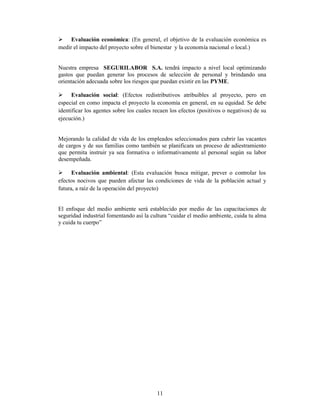 Evaluación económica: (En general, el objetivo de la evaluación económica es
medir el impacto del proyecto sobre el bienestar y la economía nacional o local.)


Nuestra empresa SEGURILABOR S.A. tendrá impacto a nivel local optimizando
gastos que puedan generar los procesos de selección de personal y brindando una
orientación adecuada sobre los riesgos que puedan existir en las PYME.

      Evaluación social: (Efectos redistributivos atribuibles al proyecto, pero en
especial en como impacta el proyecto la economía en general, en su equidad. Se debe
identificar los agentes sobre los cuales recaen los efectos (positivos o negativos) de su
ejecución.)


Mejorando la calidad de vida de los empleados seleccionados para cubrir las vacantes
de cargos y de sus familias como también se planificara un proceso de adiestramiento
que permita instruir ya sea formativa o informativamente al personal según su labor
desempeñada.

      Evaluación ambiental: (Esta evaluación busca mitigar, prever o controlar los
efectos nocivos que pueden afectar las condiciones de vida de la población actual y
futura, a raíz de la operación del proyecto)


El enfoque del medio ambiente será establecido por medio de las capacitaciones de
seguridad industrial fomentando así la cultura “cuidar el medio ambiente, cuida tu alma
y cuida tu cuerpo”




                                          11
 