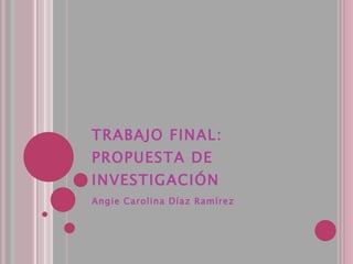 TRABAJO FINAL: PROPUESTA DE INVESTIGACIÓN Angie Carolina Díaz Ramírez 