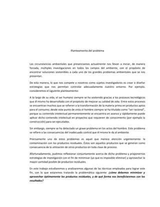Planteamiento del problema



Las circunstancias ambientales que presenciamos actualmente nos llevan a iniciar, de manera
forzada, múltiples investigaciones en todos los campos del ambiente, con el propósito de
encontrar soluciones sostenibles a cada uno de los grandes problemas ambientales que se nos
presentan.

De esta manera, lo que nos compete a nosotros como sujetos investigadores es crear o diseñar
estrategias que nos permitan controlar adecuadamente nuestro entorno. Por ejemplo,
consideremos el siguiente planteamiento:

A lo largo de su vida, el ser humano siempre se ha sostenido gracias a los procesos tecnológicos
que él mismo ha desarrollado con el propósito de mejorar su calidad de vida. Entre estos procesos
se encuentran muchos que se refieren a la transformación de la materia prima en productos aptos
para el consumo; desde este punto de vista el hombre siempre se ha titulado como “ser racional”,
porque su contenido intelectual permanentemente se encuentra en avance y rápidamente puede
aplicar dicho contenido intelectual en proyectos que requieren de conocimiento (por ejemplo la
construcción) para ser ejecutados.

Sin embargo, siempre se ha detectado un grave problema en los actos del hombre. Este problema
se refiere a las consecuencias del inadecuado control que él mismo le da al ambiente.

Precisamente uno de estos problemas es aquel que merece atención urgentemente: la
contaminación con los productos residuales. Éstos son aquellos productos que se generan como
consecuencia de la utilización de otros productos en toda clase de proceso.

Afortunadamente, pudimos reflexionar conjuntamente acerca de dicho problema y proponernos
estrategias de investigación con el fin de minimizar (ya que es imposible eliminar) y aprovechar la
mayor cantidad posible de productos residuales.

En este trabajo estudiaremos y analizaremos algunas de las técnicas empleadas para lograr este
fin, con lo que estaremos tratando la problemática siguiente: ¿cómo debemos minimizar y
aprovechar óptimamente los productos residuales, y de qué forma nos beneficiaremos con los
resultados?
 