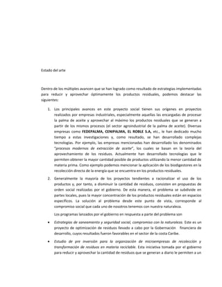 Estado del arte



Dentro de los múltiples avancen que se han logrado como resultado de estrategias implementadas
para reducir y aprovechar óptimamente los productos residuales, podemos destacar las
siguientes:

    1. Los principales avances en este proyecto social tienen sus orígenes en proyectos
       realizados por empresas industriales, especialmente aquellas las encargadas de procesar
       la palma de aceite y aprovechar al máximo los productos residuales que se generan a
       partir de los mismos procesos (el sector agroindustrial de la palma de aceite). Diversas
       empresas como FEDEPALMA, CENIPALMA, EL ROBLE S.A, etc., le han dedicado mucho
       tiempo a estas investigaciones y, como resultado, se han desarrollado complejas
       tecnologías. Por ejemplo, las empresas mencionadas han desarrollado los denominados
       “procesos modernos de extracción de aceite”, los cuales se basan en la teoría del
       aprovechamiento de los residuos. Actualmente han desarrollado tecnologías que le
       permiten obtener la mayor cantidad posible de productos utilizando la menor cantidad de
       materia prima. Como ejemplo podemos mencionar la aplicación de los biodigestores en la
       recolección directa de la energía que se encuentra en los productos residuales.
    2. Generalmente la mayoría de los proyectos tendientes a racionalizar el uso de los
       productos y, por tanto, a disminuir la cantidad de residuos, consisten en propuestas de
       orden social realizadas por el gobierno. De esta manera, el problema se subdivide en
       partes locales, pues la mayor concentración de los productos residuales están en espacios
       específicos. La solución al problema desde este punto de vista, corresponde al
       compromiso social que cada uno de nosotros tenemos con nuestra naturaleza.
        Los programas lanzados por el gobierno en respuesta a parte del problema son

    •   Estrategias de saneamiento y seguridad social, compromiso con la naturaleza. Este es un
        proyecto de optimización de residuos llevado a cabo por la Gobernación financiera de
        desarrollo, cuyos resultados fueron favorables en el sector de la costa Caribe.

    •   Estudio de pre inversión para la organización de microempresas de recolección y
        transformación de residuos en materia reciclable. Esta iniciativa tomada por el gobierno
        para reducir y aprovechar la cantidad de residuos que se generan a diario le permiten a un
 