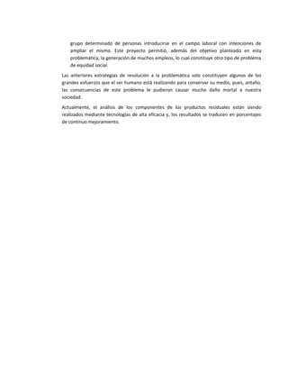 grupo determinado de personas introducirse en el campo laboral con intenciones de
   ampliar el mismo. Este proyecto permitió, además del objetivo planteado en esta
   problemática, la generación de muchos empleos, lo cual constituye otro tipo de problema
   de equidad social.
Las anteriores estrategias de resolución a la problemática solo constituyen algunos de los
grandes esfuerzos que el ser humano está realizando para conservar su medio, pues, antaño,
las consecuencias de este problema le pudieron causar mucho daño mortal a nuestra
sociedad.
Actualmente, el análisis de los componentes de los productos residuales están siendo
realizados mediante tecnologías de alta eficacia y, los resultados se traducen en porcentajes
de continuo mejoramiento.
 
