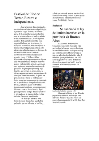 vulgar pero son de un arte que se viene
Festival de Cine de                           viendo hace rato y valdría la pena poder
Terror, Bizarro e                             disfrutarlo una o felizmente muchas
                                              veces. Por Gabriel García.
Independiente.                                _________________________
                                              Sociedad
         Ayer el comité de espectáculos
de cronistas callejeros tuvo el privilegio,         Se sancionó la ley
a partir de vagas fuentes, de formar
parte de la estrafalaria muchedumbre          de límites horarios en la
que se aglomeraba en el ya legendario
Cine Monumental de Lavalle a pocas
                                              provincia de Buenos
cuadras de la calle Esmeralda. Esta           Aires
oportunidad que por lo visto se vio                   La Cámara de Senadores
reflejada en muchas personas ajenas o         bonaerense sancionó el pasado 4 de
(en su mayoría) pertenecientes a este         noviembre la ley que impone límites a
género de películas que ni en decenas de      la actividad nocturna en la provincia y
años se mostrarían en cines de                que impone como el horario tope de
asistencia frecuente del espectador           ingreso a los locales bailables a las 2
errante, como el Village, Atlas,              mientras que fija el cierre a las 5.30.
Cinemark o Hoyts para nombrar alguna          Esta ley prohibe la venta de bebidas
que otra cadena que manejan nuestros          alcoholicas a partir de las 21 hs y la
gustos en la pantalla grande. Ahora, en       venta de bebidas energizantes en
esta agobiante avalancha constante de         boliches.
películas de gran presupuesto y bajo
talento, que se ven en estos cines, se
vienen a presentar estas proyecciones de
cine que, fuera del ámbito, la gente les
provoca risa o hasta se podría decir
fobia a que con un presupuesto apretado
no se pueda hacer una película decente.
Bueno, si fueron a este festival las
dudas quedaran claras, son estupendas y
bizarras como el título bien lo figura
para aglomerar un tipo de cine creativo       Los locales bailables cerraran 5.30
y sin reglas, o al menos sin las reglas               Quienes infrinjan la ley deberán
del cine frecuente y ordinario.               pagar muy costosas multas que van
         Sin más que decir de este            entre los 30 mil y 100 mil pesos así
festival puedo dejar claro que habrá          como clausuras desde 30 a 180 días. Por
películas que no salen de lo burlón y         Martín Pasquale
 