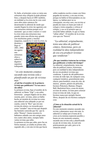 Si, hubo, al principio como yo tenia una     sobre cuaderno escrito a mano con fotos
estructura muy chiquita la pude pilotear     pegadas de recortes, y era una revista,
bien, y después hacia el 2001 también,       porque no había ni fotocopiadora en esa
en realidad yo la crisis me la veía venir    época, va, habían peor no se
unos años antes entonces fui                 conseguían, era muy caro, esa revista se
desarmando la editorial de modo que          pasaba de mano en mano por todo el
cuando llegara la crisis me agarrara con     colegio y tenia cargadas y criticas al
una estructura mínima porque en el           colegio, y eso es lo primero que yo
momento que yo más o menos vi venir          recuerdo haber editado, lo que se llama
la crisis tenia una estructura muy           “editar editar”. El nombre de la revista
grande, tenia una oficina muy grande         creo que era “bron-k”
con muchísima gente y muchas
maquinas, cuando la ví venir la crisis, la    ‘’La editorial, originalmente,
desarme y
                                             tenia una idea de publicar
llego el
2001, 2002                                   cómics, historietas, pero en
me agarro                                    realidad la idea independiente
una                                          de eso era producir revistas
estructura
                                             que vendieran’’
chica y
sobreviví,
                                             ¿De que temática trataron las revistas
digamos
                                             que publicaste a trabes del tiempo?
seguimos
                                             La editorial, originalmente, tenia una
trabajando.
                                             idea de publicar cómics, historietas,
                                             pero en realidad la idea independiente
‘’en este momento estamos                    de eso era producir revistas que
sacando una revista sola y                   vendieran. A partir de ahí publicamos
                                             revistas de todo tipo, de cualquier cosa,
planificando un par de revistas              cualquier temática, generalmente para
más’’                                        chicos, para hombres, cosas de cine, de
¿Cuál fue el nombre de la primera            música, pósters, pósters de películas,
revista que publicaste? Ya sea con o         hicimos Pokemon, Batman, Dragon
sin editar                                   Ball, Backstreet boys, cosas de anime,
La primera revista, bajo el nombre de la     revistas de anime, revistas para colorear
editorial, se llamo “Zap” y era sobre        (risa) revistas de todo, lo que no
historietas yanquis hippies de los años      hicimos nunca por ejemplo fueron
sesenta, pero revistas, antes yo había       libros, después de eso hicimos cualquier
hecho un montón de revistas no como          cosa
una editorial sino editando yo por mi
cuenta, como la “Reo” que era una            ¿Cómo es la situación actual de la
revista de cómics, no recuerdo pero          editorial?
como “cazador” una revista que después       En este momento estamos sacando una
fue bastante conocida que fue que la         revista y planeamos sacar otra más, la
edito “Humor”, bueno nosotros la             editorial se redujo por el tema de la
habíamos editado con otro amigo unos         crisis en la minima expresión posible y
tres cuatro años antes, siempre hubo         bueno en este momento estamos
varias revistas que edite.                   sacando una revista sola y planificando
La primera revista que edite, pero fue en    un par de revistas más, la cual esta
forma manual, yo estaba en primer año,       prácticamente por salir, pero es la
segundo año, y era una revista que hacia     situación actual
 