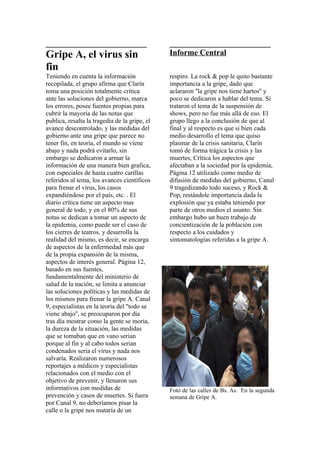 _________________________                      _________________________
Gripe A, el virus sin                          Informe Central
fin
Teniendo en cuenta la información              respiro. La rock & pop le quito bastante
recopilada, el grupo afirma que Clarín         importancia a la gripe, dado que
toma una posición totalmente critica           aclararon ''la gripe nos tiene hartos'' y
ante las soluciones del gobierno, marca        poco se dedicaron a hablar del tema. Si
los errores, posee fuentes propias para        trataron el tema de la suspensión de
cubrir la mayoría de las notas que             shows, pero no fue más allá de eso. El
publica, resalta la tragedia de la gripe, el   grupo llego a la conclusión de que al
avance descontrolado, y las medidas del        final y al respecto es que si bien cada
gobierno ante una gripe que parece no          medio desarrollo el tema que quiso
tener fin, en teoría, el mundo se viene        plasmar de la crisis sanitaria, Clarín
abajo y nada podrá evitarlo, sin               tomó de forma trágica la crisis y las
embargo se dedicaron a armar la                muertes, Crítica los aspectos que
información de una manera bien grafica,        afectaban a la sociedad por la epidemia,
con especiales de hasta cuatro carillas        Página 12 utilizado como medio de
referidos al tema, los avances científicos     difusión de medidas del gobierno, Canal
para frenar el virus, los casos                9 tragedizando todo suceso, y Rock &
expandiéndose por el país, etc. . El           Pop, restándole importancia dada la
diario crítica tiene un aspecto mas            explosión que ya estaba teniendo por
general de todo, y en el 80% de sus            parte de otros medios el asunto. Sin
notas se dedican a tomar un aspecto de         embargo hubo un buen trabajo de
la epidemia, como puede ser el caso de         concientización de la población con
los cierres de teatros, y desarrolla la        respecto a los cuidados y
realidad del mismo, es decir, se encarga       sintomatologías referidas a la gripe A.
de aspectos de la enfermedad más que
de la propia expansión de la misma,
aspectos de interés general. Página 12,
basado en sus fuentes,
fundamentalmente del ministerio de
salud de la nación, se limita a anunciar
las soluciones políticas y las medidas de
los mismos para frenar la gripe A. Canal
9, especialistas en la teoría del ''todo se
viene abajo'', se preocuparon por día
tras día mostrar como la gente se moría,
la dureza de la situación, las medidas
que se tomaban que en vano serian
porque al fin y al cabo todos serian
condenados seria el virus y nada nos
salvaría. Realizaron numerosos
reportajes a médicos y especialistas
relacionados con el medio con el
objetivo de prevenir, y llenaron sus
informativos con medidas de                    Foto de las calles de Bs. As. En la segunda
prevención y casos de muertes. Si fuera        semana de Gripe A.
por Canal 9, no deberíamos pisar la
calle o la gripe nos mataría de un
 