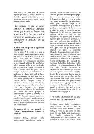 años más, o un poco mas. Si muere          personal, hubo personal enfermo, no
alguien que tiene 20 años y “perdés” 80    conozco que haya fallecido por la gripe.
años de expectativa de vida, ese es el     Lo que si hubo un manejo muy político
problema, que se muera gente joven,        de la crisis, es decir, es cierto se tenían
como problema social.                      que haber suspendido las elecciones,
                                           nadie quiso hacerse cargo ni el
‘’Lo positivo es que la gente              oficialismo ni la oposición y lo otro, es
                                           que hay un sub registro de las muertes,
empezó a entender algunas                  es decir yo tengo la impresión de que
cosas que nunca se hacen con               fueron más de 500 muertos. Hay un sub
respecto a la gripe, que son las           registro, yo no creo que sea una
normas de aislamiento que se               negligencia, me parece que es adrede,
                                           digamos por una cuestión política. Lo
empezaron a difundir en la                 otro que hicieron, fue modular la
sociedad’’                                 información, digamos, la mayoría de los
                                           casos de muertes fueron entre Junio y
¿Cuáles eran los pasos a seguir con        Julio, pero ellos lo que hicieron, fue
los enfermos?                              largando los casos de pacientes
Con la gripe A lo positivo es que la       fallecidos de a poco, íbamos en ciento y
gente empezó a entender algunas cosas      pico a finales de Junio, resulta que hubo
que nunca se hacen con respecto a la       doscientos muertos a final de Agosto y
gripe, que son las normas de               quinientos a mediados de Septiembre,
aislamiento que se empezaron a difundir    fueron modulando. En realidad los
en la sociedad, el tema del alcohol en     pacientes fallecidos, fallecieron todos
gel el tema de aislar a los engripados     en Junio y la primera quincena de Julio
que no vuelvan a trabajar que nunca se     pero ellos fueron retrasando la
hace. Durante años la gente fue a          información e hicieron lo que se llama
trabajar engripada y multiplicaba la       un sub registro, escondieron muertos
epidemia, es decir, esto podría haber      debajo de la alfombra. Parece que es
sido mucho pero, es decir esto que se      una práctica que no se dice, en las
hace ahora con la gripe A, habría que      epidemias es muy difícil decir cuantos
haberlo hecho siempre. Darle al            pacientes afectados hay, generalmente
enfermo 7 días de aislamiento, dejarlo     se cuenta de menos, porque muchos no
en una pieza, que no salga a la calle el   concurren a la consulta, o no son
tema      de   lavarse     las   manos     anotados, siempre hay sub registro.
frecuentemente, el tema del alcohol en     Según el ministerio, hubo más de un
gel, nunca se hacía porque se              millón de casos de gripe A.
subestimaba a la gripe. El impacto de la
gripe A denuncia ciertas cuestiones
                                           ‘’Yo tengo la impresión de que
sociales, cuando muere alguien joven la
sociedad se moviliza o una embarazada,     fueron más de 500 muertos’’
cuando muere alguien anciano se toma
con “sin novedad”                          Provisión hubo. Hubo respiradores,
                                           hubo personal, en esto el Estado se
En cuanto al rol que cumplió el            movilizó. Hubo cosas buenas y cosas
Estado, ¿proporcionaba insumos al          malas, la buena es, que como en otros
hospital?                                  casos no pasó hubo una movilización
                                           del     Estado     preventiva,     todos
Insumos    hubo,  incluso   hubo           consiguieron los medicamentos que
compensación económica hacia el            requerían, a todos se los atendió, hubo
 