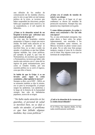una difusión de los medios de
comunicación de las medidas efectiva,       ¿Cómo era el estado de tensión de
pero lo otro es que hubo un mal manejo      usted y sus colegas
político de la crisis, se tuvieron que       Mucho, pero en el lugar en el que
haber suspendido las elecciones, porque     estábamos se dieron las medidas de
había que suspender actos masivos y no      protección necesarias. Siempre hay una
se suspendieron, y el sub registro de       paranoia muy importante en la gente.
fallecidos.
                                            Y como última pregunta ¿La gripe A
¿Cómo es la situación actual de un          ahora será estacional o fue tan sólo
hospital si tuviese que enfrentar una       esta época?
nueva oleada de gripe A?                    No, es una enfermedad emergente, hay
Yo creo que los hospitales estarían         gripe ahora y hace calor, las gripes
preparados si llegase a surgir una nueva    supuestamente, son asociadas a los
oleada. No hubo mala atención en las        climas templados como mínimo, en
guardias, el personal de salud se           México tuvieron en pleno verano casos
movilizó bien, no se dejó a nadie sin       de gripe. No se sabe muy bien porque
atender, el problema es que han fallado     tampoco respeta el tema de la relación
algunas medidas, hay cosas políticas,       con el clima. Hay algunas cosas que no
por ejemplo, la gripe A, que vino de        terminan de comprenderse.
Norteamérica, de escolares que viajaron
a Norteamérica, tuvieron que haber sido
mucho más estrictos con el tema del no
ingreso de gente norteamericana, pero
como es Estados Unidos, por una
cuestión política no se cerró el ingreso,
cosa que ellos si hacen.

Se habla de que la Gripe A es un
invento para tapar la crisis
económica. ¿Qué opinión le merece?
Siempre se dice, con el HIV – SIDA, en
su momento también se dijo lo mismo,
eso es para la investigación, el porque
surgen las epidemias. Las epidemias a
lo largo de la historia de la humanidad
siempre han sido de habladurías
populares, acerca de su origen.

‘’No hubo mala atención en las              ¿Cuál es la situación de la vacuna que
guardias, el personal de salud              se estaba desarrollando?
se movilizó bien, no se dejó a
nadie sin atender, el problema              Si en China, hay algunas dudas, no hay
                                            nada científicamente notificado.
es que han fallado algunas
medidas, hay cosas políticas’’
 