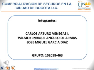 Integrantes:
CARLOS ARTURO VENEGAS I.
WILMER ENRIQUE ANGULO DE ARMAS
JOSE MIGUEL GARCIA DIAZ
GRUPO: 102058-463
COMERCIALIZACION DE SEGUROS EN LA
CIUDAD DE BOGOTA D.C.
FI-GQ-GCMU-004-015 V. 000-27-08-2011
 