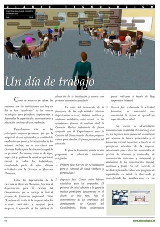 D      I       A       R       I      O              T       E      C       N       O           L        Ó      G      I      C       O




Un día de trabajo
                                               educación de la institución y cuenta con               puede realizarse a través de blog
        Como se muestra en cifras, las         personal altamente capacitado.                         corporativo interno)

empresas son las instituciones que hoy en               En vista del incremento de la        3.       Tercera fase: culminada la actividad
día se han “apoderado” de las nuevas           frecuencia de las enfermedades crónicas                formativa,     se    mantendrá   una
tecnologías para planiﬁcar, implementar y      (hipertensión arterial, diabetes mellitus y            comunidad la virtual de aprendizaje
desarrollar la capacitación, entrenamiento y   síndrome metabólico, entre otras) en los               especializada en salud.
educación continúa de sus empleados.           trabajadores jóvenes, de mediana edad, la
                                                                                                     Los cursos se desarrollaran
                                               Gerencia Médica trabajando de forma
         Describiremos     una     de    las                                                tomando como modalidad el b-learning, esto
                                               conjunta con el Departamento para la
principales empresa petroleras, que por la                                                  es, un régimen semi-presencial, constituido
                                               Gestión del Conocimiento, deciden preparar
magnitud de sus actividades, la cantidad de                                                 por sesiones de tutoría presenciales y la
                                               cursos para abordar de forma preventiva tal
empleados que posee y las necesidades de los                                                formación virtual impartida a través de la
                                               situación.
mismos, incluye, en su estructura una                                                       plataforma educativa de la empresa,
Gerencia Médica para la atención integral de       El plan de formación, consta de dos      seleccionada para cubrir las necesidades de
su personal. Así mismo, como es de rigor, programas      de    educación    totalmente      gestión de alumnos y contenidos, de
supervisa y gestiona la salud ocupacional/ integrados:                                      comunicación (síncrona y asíncrona) y
laboral    de   todos   los    trabajadores,                                                evaluación de los conocimientos (inicial,
coordinando parte de estas últimas 1. Primera fase: Cursos de Actualización                 continua y ﬁnal). En este contexto, la
actividades con la Gerencia de Recursos        para el personal de salud (médicos y         verdadera forma de evaluar este programa de
Humanos.                                       paramédicos)                                 capacitación en salud, es observando y

        Entre las dependencias de la 2.            Segunda fase: Cursos sobre hábitos cuantiﬁcando las modiﬁcaciones en los
Gerencia de Recursos Humanos, funciona el          saludables para los empleados. El
departamento para la Gestión del                   personal de salud adscrito a la gerencia
Conocimiento, que se encarga de todo el            médica participará activamente en el
proceso de formación profesional. Dicho            diseño de esta fase, bajo el
Departamento recibe de la empresa todos los        asesoramiento de los empleados del
recursos (materiales y equipos) para               departamento      de     Gestión     del
asegurar la ejecución de las políticas de          Conocimiento. Dicha colaboración



10!                                                                                                                     www.eltecnologico.es
 