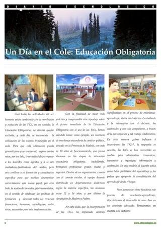 D    I     A       R       I      O             T       E         C     N      O      L      Ó       G       I      C      O




Un Día en el Cole: Educación Obligatoria




         Casi todas las actividades del ser         Con la ﬁnalidad de hacer más signiﬁcativos en el proceso de enseñanza-

humano están cambiando con la revolución práctico y comprensible este reportaje sobre aprendizaje, ahora centrado en el estudiante
y evolución de las TICs, en ese sentido, la el futuro inmediato de la Educación y la interacción con el docente, los

Educación Obligatoria, no debería quedar Obligatoria con el uso de las TICs, hemos contenidos y con sus compañeros, a través
excluida, y cada día, se incrementa la decidido tomar como ejemplo, un instituto de la participación y del trabajo colaborativo.

utilización de las nuevas tecnologías en el de enseñanza secundaria de carácter público, De esta manera ¿cómo inﬂuyen ó
aula. Para que esta utilización pueda ubicado en la Provincia de Madrid, con más intervienen las TICs?, la respuesta es

generalizarse y ser universal, supone varios de 10 años de funcionamiento, que forma sencilla, las TICs se han convertido en
retos, por un lado, la necesidad de incorporar alumnos en las etapas de educación medios para administrar (comunicar,

a los docentes como agentes y a la vez secundaria           obligatoria,     bachillerato, transmitir y organizar) información y

mediadores-facilitadores del cambio, pero formación      profesional   grados medio y contenidos. En este modelo, el docente actúa

esto conlleva a su formación y capacitación superior. Dentro de su organización, cuenta como tutor facilitador del aprendizaje y los
especíﬁca para que puedan desempeñar con el consejo escolar, el equipo docente padres que apoyarán la consolidación del

correctamente este nuevo papel, por otro distribuido en departamentos didácticos aprendizaje desde el hogar.
lado, la acción de los entes gubernamentales, según la materia especíﬁca, los alumnos           Para demostrar cómo funciona este
en el sentido de establecer las políticas de entre 12 y 16 años, y por último la proceso            de     enseñanza-aprendizaje,
formación y destinar todos los recursos Asociación de Madres y Padres.                 describiremos el desarrollo de una clase en
ﬁnancieros, humanos, tecnológicos, entre
                                                    No cabe duda, que la incorporación un ambiente adecuado. Tomaremos en
otros, necesarios para esta implementación.
                                             de las TICs, ha impulsado cambios cuenta dos factores:



6!                                                                                                              www.eltecnologico.es
 