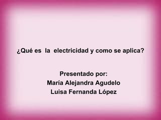 ¿Qué es  la  electricidad y como se aplica? Presentado por: María Alejandra Agudelo Luisa Fernanda López 