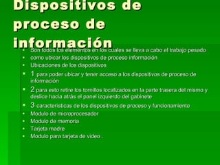 Dispositivos de proceso de información  Son todos los elementos en los cuales se lleva a cabo el trabajo pesado  como ubicar los dispositivos de proceso información  Ubicaciones de los dispositivos  1  para poder ubicar y tener acceso a los dispositivos de proceso de información  2  para esto retire los tornillos localizados en la parte trasera del mismo y deslice hacia atrás el panel izquierdo del gabinete  3  características de los dispositivos de proceso y funcionamiento  Modulo de microprocesador  Modulo de memoria  Tarjeta madre  Modulo para tarjeta de video . 