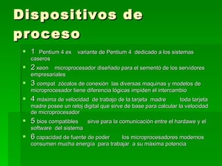 Dispositivos de proceso  1  Pentium 4 ex  variante de Pentium 4  dedicado a los sistemas  caseros  2  xeon  microprocesador diseñado para el sementó de los servidores empresariales  3  compat  zócalos de conexión  las diversas maquinas y modelos de microprocesador tiene diferencia lógicas impiden el intercambio  4  máxima de velocidad  de trabajo de la tarjeta  madre  toda tarjeta madre posee un reloj digital que sirve de base para calcular la velocidad  de microprocesador  5  bios compatibles  sirve para la comunicación entre el hardawe y el software  del sistema  6  capacidad de fuente de poder  los microprocesadores modernos consumen mucha energía  para trabajar  a su máxima potencia  